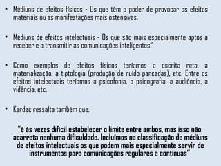 Médiuns de efeitos físicos - Os que têm o poder de provocar os efeitos materiais ou as manifestações mais ostensivas. Médiuns de efeitos intelectuais - Os que são mais especialmente aptos a receber e a transmitir as comunicações inteligentes“  Como exemplos de efeitos físicos teríamos a escrita reta, a materialização, a tiptologia (produção de ruído pancadas), etc. Entre os efeitos intelectuais teríamos a psicofonia, a psicografia, a audiência, a vidência, etc.  Kardec ressalta também que: "é às vezes difícil estabelecer o limite entre ambos, mas isso não acarreta nenhuma dificuldade. Incluímos na classificação de médiuns de efeitos intelectuais os que podem mais especialmente servir de instrumentos para comunicações regulares e contínuas“  
