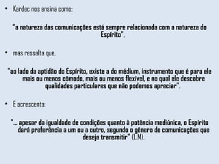 Kardec nos ensina como:  “ a natureza das comunicações está sempre relacionada com a natureza do Espírito" ,  mas ressalta que,  "ao lado da aptidão do Espírito, existe a do médium, instrumento que é para ele mais ou menos cômodo, mais ou menos flexível, e no qual ele descobre qualidades particulares que não podemos apreciar” .  E acrescenta:  "... apesar da igualdade de condições quanto à potência mediúnica, o Espírito dará preferência a um ou a outro, segundo o gênero de comunicações que deseja transmitir"  (L.M). 