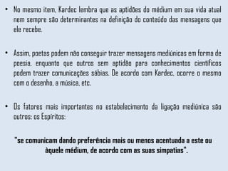No mesmo item, Kardec lembra que as aptidões do médium em sua vida atual nem sempre são determinantes na definição do conteúdo das mensagens que ele recebe.  Assim, poetas podem não conseguir trazer mensagens mediúnicas em forma de poesia, enquanto que outros sem aptidão para conhecimentos científicos podem trazer comunicações sábias. De acordo com Kardec, ocorre o mesmo com o desenho, a música, etc. Os fatores mais importantes no estabelecimento da ligação mediúnica são outros: os Espíritos: "se comunicam dando preferência mais ou menos acentuada a este ou àquele médium, de acordo com as suas simpatias".  