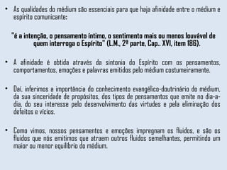 As qualidades do médium são essenciais para que haja afinidade entre o médium e espírito comunicante : "é a intenção, o pensamento íntimo, o sentimento mais ou menos louvável de quem interroga o Espírito" (L.M., 2ª parte, Cap.. XVI, item 186). A afinidade é obtida através da sintonia do Espírito com os pensamentos, comportamentos, emoções e palavras emitidos pelo médium costumeiramente.  Daí, inferimos a importância do conhecimento evangélico-doutrinário do médium, da sua sinceridade de propósitos, dos tipos de pensamentos que emite no dia-a-dia, do seu interesse pelo desenvolvimento das virtudes e pela eliminação dos defeitos e vícios.  Como vimos, nossos pensamentos e emoções impregnam os fluidos, e são os fluidos que nós emitimos que atraem outros fluidos semelhantes, permitindo um maior ou menor equilíbrio do médium. 