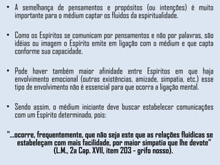 A semelhança de pensamentos e propósitos (ou intenções) é muito importante para o médium captar os fluidos da espiritualidade.  Como os Espíritos se comunicam por pensamentos e não por palavras, são idéias ou imagem o Espírito emite em ligação com o médium e que capta conforme sua capacidade.  Pode haver também maior afinidade entre Espíritos em que haja envolvimento emocional (outras existências, amizade, simpatia, etc.) esse tipo de envolvimento não é essencial para que ocorra a ligação mental.  Sendo assim, o médium iniciante deve buscar estabelecer comunicações com um Espírito determinado, pois: "...ocorre, frequentemente, que não seja este que as relações fluídicas se estabeleçam com mais facilidade, por maior simpatia que lhe devote" (L.M., 2a Cap. XVII, item 203 - grifo nosso).  