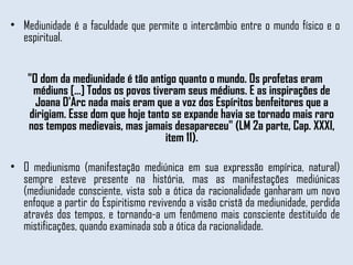 Mediunidade é a faculdade que permite o intercâmbio entre o mundo físico e o espiritual. "O dom da mediunidade é tão antigo quanto o mundo. Os profetas eram médiuns [...] Todos os povos tiveram seus médiuns. E as inspirações de Joana D'Arc nada mais eram que a voz dos Espíritos benfeitores que a dirigiam. Esse dom que hoje tanto se expande havia se tornado mais raro nos tempos medievais, mas jamais desapareceu" (LM 2a parte, Cap. XXXI, item 11). O mediunismo (manifestação mediúnica em sua expressão empírica, natural) sempre esteve presente na história, mas as manifestações mediúnicas (mediunidade consciente, vista sob a ótica da racionalidade ganharam um novo enfoque a partir do Espiritismo revivendo a visão cristã da mediunidade, perdida através dos tempos, e tornando-a um fenômeno mais consciente destituído de mistificações, quando examinada sob a ótica da racionalidade. 