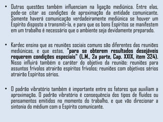 Outras questões também influenciam na ligação mediúnica. Entre elas, pode-se citar as condições de aproximação da entidade comunicante. Somente haverá comunicação verdadeiramente mediúnica se houver um Espírito disposto a transmiti-la, e para que os bons Espíritos se manifestem em um trabalho é necessário que o ambiente seja devidamente preparado.  Kardec ensina que as reuniões sociais comuns são diferentes das reuniões mediúnicas, e que estas,  "para se obterem resultados desejáveis requerem condições especiais" (L.M., 2a parte, Cap. XXIX, item 324).  Nisso influirá também o caráter do objetivo da reunião: reuniões para assuntos frívolos atrairão espíritos frívolos; reuniões com objetivos sérios atrairão Espíritos sérios. O padrão vibratório também é importante entre os fatores que auxiliam a aproximação. O padrão vibratório é consequência dos tipos de fluidos ou pensamentos emitidos no momento do trabalho, e que vão direcionar a sintonia do médium com o Espírito comunicante.  