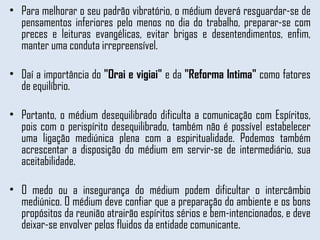 Para melhorar o seu padrão vibratório, o médium deverá resguardar-se de pensamentos inferiores pelo menos no dia do trabalho, preparar-se com preces e leituras evangélicas, evitar brigas e desentendimentos, enfim, manter uma conduta irrepreensível.  Daí a importância do  "Orai e vigiai"  e da  "Reforma Intima"  como fatores de equilíbrio.  Portanto, o médium desequilibrado dificulta a comunicação com Espíritos, pois com o perispírito desequilibrado, também não é possível estabelecer uma ligação mediúnica plena com a espiritualidade. Podemos também acrescentar a disposição do médium em servir-se de intermediário, sua aceitabilidade.  O medo ou a insegurança do médium podem dificultar o intercâmbio mediúnico. O médium deve confiar que a preparação do ambiente e os bons propósitos da reunião atrairão espíritos sérios e bem-intencionados, e deve deixar-se envolver pelos fluidos da entidade comunicante. 