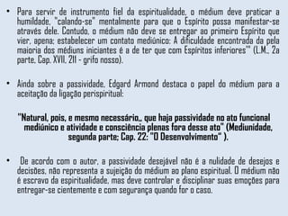 Para servir de instrumento fiel da espiritualidade, o médium deve praticar a humildade, "calando-se" mentalmente para que o Espírito possa manifestar-se através dele. Contudo, o médium não deve se entregar ao primeiro Espírito que vier, apena; estabelecer um contato mediúnico: A dificuldade encontrada da pela maioria dos médiuns iniciantes é a de ter que com Espíritos inferiores'" (L.M., 2a parte, Cap. XVII, 211 - grifo nosso). Ainda sobre a passividade, Edgard Armond destaca o papel do médium para a aceitação da ligação perispiritual: ''Natural, pois, e mesmo necessário,, que haja passividade no ato funcional mediúnico e atividade e consciência plenas fora desse ato" (Mediunidade, segunda parte; Cap. 22: "O Desenvolvimento“ ). De acordo com o autor, a passividade desejável não é a nulidade de desejos e decisões, não representa a sujeição do médium ao plano espiritual. O médium não é escravo da espiritualidade, mas deve controlar e disciplinar suas emoções para entregar-se cientemente e com segurança quando for o caso.  