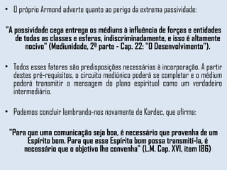 O próprio Armond adverte quanto ao perigo da extrema passividade:  "A passividade cega entrega os médiuns à influência de forças e entidades de todas as classes e esferas, indiscriminadamente, e isso é altamente nocivo" (Mediunidade, 2ª parte - Cap. 22: "O Desenvolvimento"). Todos esses fatores são predisposições necessárias à incorporação. A partir destes pré-requisitos, o circuito mediúnico poderá se completar e o médium poderá transmitir a mensagem do plano espiritual como um verdadeiro intermediário.  Podemos concluir lembrando-nos novamente de Kardec, que afirma:  "Para que uma comunicação seja boa, é necessário que provenha de um Espírito bom. Para que esse Espírito bom possa transmití-la, é necessário que o objetivo lhe convenha" (L.M. Cap. XVI, item 186) 