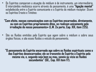 Os Espíritos comparam a atuação do médium à de instrumento, um intermediário. O intercâmbio mediúnico ocorre através do pensamento, é uma  "ligação mental"  estabelecida entre o Espírito comunicante e o Espírito do médium receptor. Dizem os Espíritos Erasto e Timóteo: "Com efeito, nossas comunicações com os Espíritos encarnados, diretamente, ou com os Espíritos propriamente ditos, se realizam unicamente pela irradiação do nosso pensamento» (L.M. 2a parte, Cap. XIX, item 225).  São os fluidos emitidos pelo Espírito que agem sobre o médium e sobre seus órgãos físicos, e são esses fluidos o veículo do pensamento.  "O pensamento do Espírito encarnado age sobre os fluidos espirituais como o dos Espíritos desencarnados; ele se transmite de Espírito a Espírito pela mesma via, e, segundo seja bom ou mau, saneia ou vicia os fluidos secundantes" (GE., Cap. XIX item 17). 