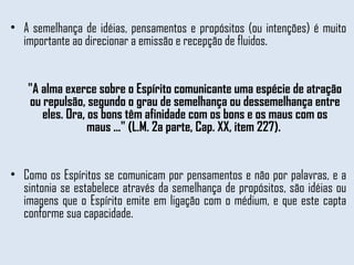A semelhança de idéias, pensamentos e propósitos (ou intenções) é muito importante ao direcionar a emissão e recepção de fluidos.  "A alma exerce sobre o Espírito comunicante uma espécie de atração ou repulsão, segundo o grau de semelhança ou dessemelhança entre eles. Ora, os bons têm afinidade com os bons e os maus com os maus ..." (L.M. 2a parte, Cap. XX, item 227).  Como os Espíritos se comunicam por pensamentos e não por palavras, e a sintonia se estabelece através da semelhança de propósitos, são idéias ou imagens que o Espírito emite em ligação com o médium, e que este capta conforme sua capacidade.  
