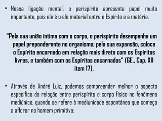 Nessa ligação mental, o perispírito apresenta papel muito importante, pois ele é o elo material entre o Espírito e a matéria.  "Pela sua união íntima com o corpo, o perispírito desempenha um papel preponderante no organismo; pela sua expansão, coloca o Espírito encarnado em relação mais direta com os Espíritos livres, e também com os Espíritos encarnados" (GE., Cap. XII item 17). Através de André Luiz, podemos compreender melhor o aspecto específico da relação entre perispírito e corpo físico no fenômeno mediúnico, quando se refere à mediunidade espontânea que começa a aflorar no homem primitivo: 