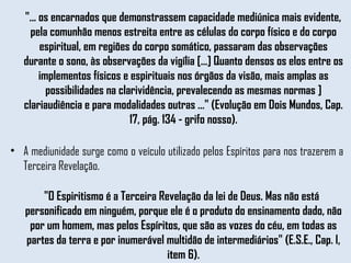 "... os encarnados que demonstrassem capacidade mediúnica mais evidente, pela comunhão menos estreita entre as células do corpo físico e do corpo espiritual, em regiões do corpo somático, passaram das observações durante o sono, às observações da vigília [...] Quanto densos os elos entre os implementos físicos e espirituais nos órgãos da visão, mais amplas as possibilidades na clarividência, prevalecendo as mesmas normas ] clariaudiência e para modalidades outras ..." (Evolução em Dois Mundos, Cap. 17, pág. 134 - grifo nosso). A mediunidade surge como o veículo utilizado pelos Espíritos para nos trazerem a Terceira Revelação.  "O Espiritismo é a Terceira Revelação da lei de Deus. Mas não está personificado em ninguém, porque ele é o produto do ensinamento dado, não por um homem, mas pelos Espíritos, que são as vozes do céu, em todas as partes da terra e por inumerável multidão de intermediários" (E.S.E., Cap. l, item 6). 