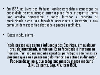 Em 1862, no Livro dos Médiuns, Kardec consolida a concepção da capacidade de comunicação entre o plano físico e espiritual como uma aptidão pertencente a todos. Introduz o conceito de mediunidade como uma faculdade abrangente e irrestrita, e não como um dom especifico destinado a poucos escolhidos.  Desse modo, afirma:  "toda pessoa que sente a influência dos Espíritos, em qualquer grau de intensidade, é médium. Essa faculdade é inerente ao homem. Por isso mesmo não constitui privilégio e são raras as pessoas que não a possuem pelo menos em estado rudimentar. Pode-se dizer, pois, que todos são mais ou menos médiuns" (L.M., 2a parte, Cap. XIV, item 159). 