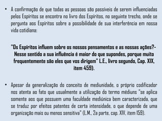 A confirmação de que todas as pessoas são passíveis de serem influenciadas pelos Espíritos se encontra no livro dos Espíritos, no seguinte trecho, onde se pergunta aos Espíritos sobre a possibilidade de sua interferência em nossa vida cotidiana:  "Os Espíritos influem sobre os nossos pensamentos e as nossas ações?- Nesse sentido a sua influência é maior do que supondes, porque muito frequentemente são eles que vos dirigem" L.E., livro segundo, Cap. XIX, item 459). Apesar da generalização do conceito de mediunidade, o próprio codificador nos atenta ao fato que usualmente a utilização do termo médiuns "se aplica somente aos que possuem uma faculdade mediúnica bem caracterizada, que se traduz por efeitos patentes de certa intensidade, o que depende de uma organização mais ou menos sensitiva" (L.M., 2a parte, cap. XIV, item 159).  