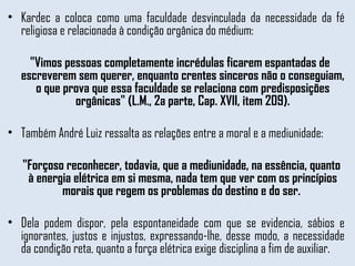 Kardec a coloca como uma faculdade desvinculada da necessidade da fé religiosa e relacionada à condição orgânica do médium:  "Vimos pessoas completamente incrédulas ficarem espantadas de escreverem sem querer, enquanto crentes sinceros não o conseguiam, o que prova que essa faculdade se relaciona com predisposições orgânicas" (L.M., 2a parte, Cap. XVII, item 209). Também André Luiz ressalta as relações entre a moral e a mediunidade:  "Forçoso reconhecer, todavia, que a mediunidade, na essência, quanto à energia elétrica em si mesma, nada tem que ver com os princípios morais que regem os problemas do destino e do ser.  Dela podem dispor, pela espontaneidade com que se evidencia, sábios e ignorantes, justos e injustos, expressando-lhe, desse modo, a necessidade da condição reta, quanto a força elétrica exige disciplina a fim de auxiliar. 