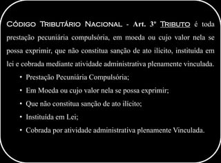 Código Tributário Nacional - Art. 3º Tributo é toda
prestação pecuniária compulsória, em moeda ou cujo valor nela se
possa exprimir, que não constitua sanção de ato ilícito, instituída em
lei e cobrada mediante atividade administrativa plenamente vinculada.
• Prestação Pecuniária Compulsória;
• Em Moeda ou cujo valor nela se possa exprimir;
• Que não constitua sanção de ato ilícito;
• Instituída em Lei;
• Cobrada por atividade administrativa plenamente Vinculada.
 