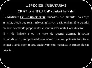 ESPÉCIES TRIBUTÁRIAS
CR /88 - Art. 154. A União poderá instituir:
I - Mediante Lei Complementar, impostos não previstos no artigo
anterior, desde que sejam não-cumulativos e não tenham fato gerador
ou base de cálculo próprios dos discriminados nesta Constituição;
II - Na iminência ou no caso de guerra externa, impostos
extraordinários, compreendidos ou não em sua competência tributária,
os quais serão suprimidos, gradativamente, cessadas as causas de sua
criação.
 