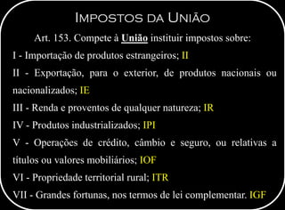 IMPOSTOS DA UNIÃO
Art. 153. Compete à União instituir impostos sobre:
I - Importação de produtos estrangeiros; II
II - Exportação, para o exterior, de produtos nacionais ou
nacionalizados; IE
III - Renda e proventos de qualquer natureza; IR
IV - Produtos industrializados; IPI
V - Operações de crédito, câmbio e seguro, ou relativas a
títulos ou valores mobiliários; IOF
VI - Propriedade territorial rural; ITR
VII - Grandes fortunas, nos termos de lei complementar. IGF
 