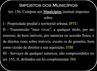 IMPOSTOS DOS MUNICÍPIOS
Art. 156. Compete aos Municípios instituir impostos
sobre:
I - Propriedade predial e territorial urbana; IPTU
II - Transmissão "inter vivos", a qualquer título, por ato
oneroso, de bens imóveis, por natureza ou acessão física, e
de direitos reais sobre imóveis, exceto os de garantia, bem
como cessão de direitos a sua aquisição; ITBI
III - Serviços de qualquer natureza, não compreendidos no
art. 155, II, definidos em lei complementar. ISS
 