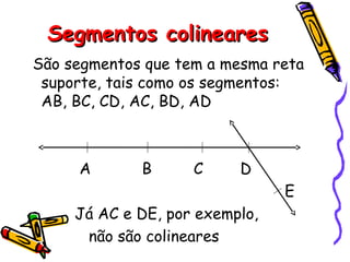 Segmentos colinearesSegmentos colineares
São segmentos que tem a mesma reta
suporte, tais como os segmentos:
AB, BC, CD, AC, BD, AD
A B C D
E
Já AC e DE, por exemplo,
não são colineares
 