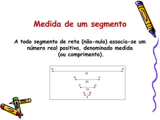A todo segmento de reta (não-nulo) associa-se um
número real positivo, denominado medida
(ou comprimento).
Medida de um segmento
 