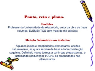 Ponto, reta e plano.
Euclides
Professor da Universidade de Alexandria, autor da obra de treze
volumes: ELEMENTOS com mais de mil edições;
Método Axiomático ou dedutivo
Algumas ideias e propriedades elementares, aceitas
naturalmente, as quais servem de base a toda construção
seguinte. Definindo novos termos a partir das preexistentes, e
justificando (deduzindo) TODAS as propriedades não
elementares.
 
