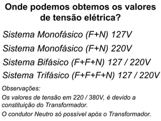Onde podemos obtemos os valores
de tensão elétrica?
Sistema Monofásico (F+N) 127V
Sistema Monofásico (F+N) 220V
Sistema Bifásico (F+F+N) 127 / 220V
Sistema Trifásico (F+F+F+N) 127 / 220V
Observações:
Os valores de tensão em 220 / 380V, é devido a
constituição do Transformador.
O condutor Neutro só possível após o Transformador.
 