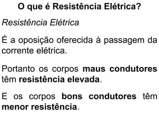 O que é Resistência Elétrica?
Resistência Elétrica
É a oposição oferecida à passagem da
corrente elétrica.
Portanto os corpos maus condutores
têm resistência elevada.
E os corpos bons condutores têm
menor resistência.
 