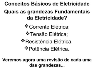 Quais as grandezas Fundamentais
da Eletricidade?
Corrente Elétrica;
Conceitos Básicos de Eletricidade
Tensão Elétrica;
Resistência Elétrica.
Veremos agora uma revisão de cada uma
das grandezas...
Potência Elétrica.
 