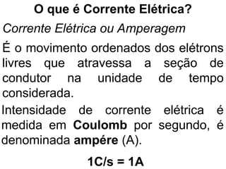O que é Corrente Elétrica?
Corrente Elétrica ou Amperagem
É o movimento ordenados dos elétrons
livres que atravessa a seção de
condutor na unidade de tempo
considerada.
Intensidade de corrente elétrica é
medida em Coulomb por segundo, é
denominada ampére (A).
1C/s = 1A
 