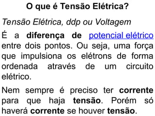 O que é Tensão Elétrica?
Tensão Elétrica, ddp ou Voltagem
É a diferença de potencial elétrico
entre dois pontos. Ou seja, uma força
que impulsiona os elétrons de forma
ordenada através de um circuito
elétrico.
Nem sempre é preciso ter corrente
para que haja tensão. Porém só
haverá corrente se houver tensão.
 