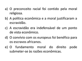 a) O preconceito racial foi contido pela moral
   religiosa.
b) A política econômica e a moral justificaram a
   escravidão.
c) A escravidão era indefensável de um ponto
   de vista econômico.
d) O convívio com os europeus foi benéfico para
   os escravos africanos.
e) O fundamento moral do direito pode
   submeter-se às razões econômicas.
 