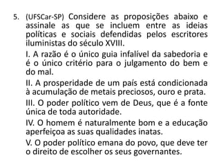 5. (UFSCar-SP) Considere as proposições abaixo e
   assinale as que se incluem entre as ideias
   políticas e sociais defendidas pelos escritores
   iluministas do século XVIII.
   I. A razão é o único guia infalível da sabedoria e
   é o único critério para o julgamento do bem e
   do mal.
   II. A prosperidade de um país está condicionada
   à acumulação de metais preciosos, ouro e prata.
   III. O poder político vem de Deus, que é a fonte
   única de toda autoridade.
   IV. O homem é naturalmente bom e a educação
   aperfeiçoa as suas qualidades inatas.
   V. O poder político emana do povo, que deve ter
   o direito de escolher os seus governantes.
 