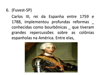 6. (Fuvest-SP)
   Carlos III, rei da Espanha entre 1759 e
   1788, implementou profundas reformas _
   conhecidas como bourbônicas _ que tiveram
   grandes repercussões sobre as colônias
   espanholas na América. Entre elas,
 