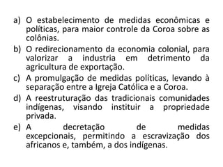 a) O estabelecimento de medidas econômicas e
   políticas, para maior controle da Coroa sobre as
   colônias.
b) O redirecionamento da economia colonial, para
   valorizar a industria em detrimento da
   agricultura de exportação.
c) A promulgação de medidas políticas, levando à
   separação entre a Igreja Católica e a Coroa.
d) A reestruturação das tradicionais comunidades
   indígenas, visando instituir a propriedade
   privada.
e) A          decretação         de         medidas
   excepcionais, permitindo a escravização dos
   africanos e, também, a dos indígenas.
 