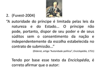 2. (Fuvest-2004)
“A autoridade do príncipe é limitada pelas leis da
   natureza e do Estado... O príncipe não
   pode, portanto, dispor de seu poder e de seus
   súditos sem o consentimento da nação e
   independentemente da escolha estabelecida no
   contrato de submissão...”
               (Diderot, artigo “Autoridade política”, Enciclopédia, 1751)


   Tendo por base esse texto da Enciclopédia, é
   correto afirmar que o autor:
 