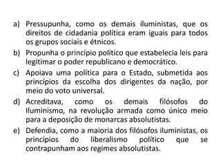 a) Pressupunha, como os demais iluministas, que os
   direitos de cidadania política eram iguais para todos
   os grupos sociais e étnicos.
b) Propunha o princípio político que estabelecia leis para
   legitimar o poder republicano e democrático.
c) Apoiava uma política para o Estado, submetida aos
   princípios da escolha dos dirigentes da nação, por
   meio do voto universal.
d) Acreditava, como os demais filósofos do
   Iluminismo, na revolução armada como único meio
   para a deposição de monarcas absolutistas.
e) Defendia, como a maioria dos filósofos iluministas, os
   princípios do liberalismo político que se
   contrapunham aos regimes absolutistas.
 
