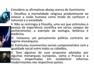 3. Considere as afirmativas abaixo acerca do Iluminismo:
   I. Desafiou a mentalidade religiosa predominante ao
   colocar a razão humana como modo de conhecer a
   natureza e a sociedade.
   II. Não se restringiu à filosofia, uma vez que estimulou o
   avanço da experiência científica em vários campos do
   conhecimento, a exemplo da zoologia, botânica e
   medicina.
   III. Instaurou um pensamento político contrário ao
   regime monárquico.
   IV. Estimulou movimentos sociais comprometidos com a
   igualdade social entre todos os cidadãos.
   V. Teve algumas de suas propostas adotadas por
   algumas monarquias europeias, como a Prússia e a
   Rússia, empenhadas em estabelecer reformas
   modernizantes nos respectivos países.
 