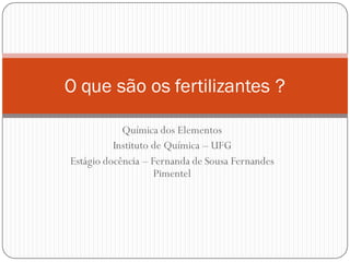 Química dos Elementos
Instituto de Química – UFG
Estágio docência – Fernanda de Sousa Fernandes
Pimentel
O que são os fertilizantes ?
 