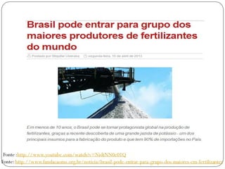 Fonte:http://www.fundacaoms.org.br/noticia/brasil-pode-entrar-para-grupo-dos-maiores-em-fertilizantes
Fonte :http://www.youtube.com/watch?v=NidtNN0e01Q
 