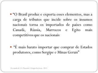  “O Brasil produz e exporta esses elementos, mas a
carga de tributos que incide sobre os insumos
nacionais torna os importados de países como
Canadá, Rússia, Marrocos e Egito mais
competitivosque os nacionais
 “É mais barato importar que comprar de Estados
produtores,como Sergipe e Minas Gerais”
Fernanda de S.F.Pimentel - Estágio docência - 2013
 