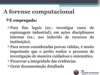 A forense computacional
Para  fins  legais  (ex.:  investigar  casos  de 
espionagem  industrial);  em  ações  disciplinares 
internas  (ex.:  uso  indevido  de  recursos  da 
instituição);
Para serem consideradas provas válidas, é muito 
importante  que  o  perito  realize  o  processo  de 
investigação de maneira cuidadosa e sistemática.
Preservar a integridade das evidências
Gerar documentação detalhada
Forense Computacional
È empregada:
 