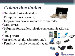 Coleta dos dados
Possíveis fontes de dados:
Computadores pessoais;
Dispositivos de armazenamento em rede;
CDs, DVDs;
Máquina fotográfica, relógio com comunicação via 
USB;
 HD portatil;
Aparelhos celular (Smartphone);
Pendriver , cartão de memória, etc. 
Forense Computacional
 