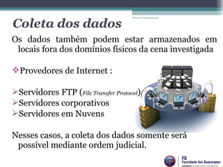 Os  dados  também  podem  estar  armazenados  em 
locais fora dos domínios físicos da cena investigada
Provedores de Internet :
Servidores FTP (File Transfer Protocol)
Servidores corporativos
Servidores em Nuvens
Nesses casos, a coleta dos dados somente será 
possível mediante ordem judicial.
Forense Computacional
Coleta dos dados
 