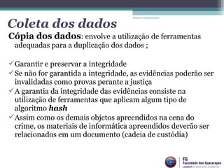 Cópia dos dados: envolve a utilização de ferramentas 
adequadas para a duplicação dos dados ;
Garantir e preservar a integridade
Se não for garantida a integridade, as evidências poderão ser 
invalidadas como provas perante a justiça
A garantia da integridade das evidências consiste na 
utilização de ferramentas que aplicam algum tipo de 
algoritmo hash
Assim como os demais objetos apreendidos na cena do 
crime, os materiais de informática apreendidos deverão ser 
relacionados em um documento (cadeia de custódia)
Forense Computacional
Coleta dos dados
 