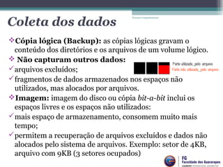 Cópia lógica (Backup): as cópias lógicas gravam o
conteúdo dos diretórios e os arquivos de um volume lógico.
 Não capturam outros dados:
arquivos excluídos;
fragmentos de dados armazenados nos espaços não
utilizados, mas alocados por arquivos.
Imagem: imagem do disco ou cópia bit-a-bit inclui os
espaços livres e os espaços não utilizados:
mais espaço de armazenamento, consomem muito mais
tempo;
permitem a recuperação de arquivos excluídos e dados não
alocados pelo sistema de arquivos. Exemplo: setor de 4KB,
arquivo com 9KB (3 setores ocupados)
Forense Computacional
Coleta dos dados
 