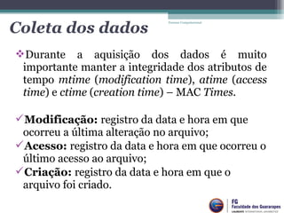 Durante a aquisição dos dados é muito
importante manter a integridade dos atributos de
tempo mtime (modification time), atime (access
time) e ctime (creation time) – MAC Times.
Modificação: registro da data e hora em que
ocorreu a última alteração no arquivo;
Acesso: registro da data e hora em que ocorreu o
último acesso ao arquivo;
Criação: registro da data e hora em que o
arquivo foi criado.
Forense Computacional
Coleta dos dados
 