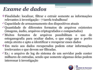 Finalidade: localizar, filtrar e extrair somente as informações
relevantes à investigação - 7 tarefa trabalhosa!
Capacidade de armazenamento dos dispositivos atuais
Quantidade de diferentes formatos de arquivos existentes
(imagens, áudio, arquivos criptografados e compactados)
Muitos formatos de arquivos possibilitam o uso de
esteganografia para ocultar dados, o que exige que o perito
esteja atento e apto a identificar e recuperar esses dados
Em meio aos dados recuperados podem estar informações
irrelevantes e que devem ser filtradas.
Ex.: o arquivo de log do sistema de um servidor pode conter
milhares de entradas, sendo que somente algumas delas podem
interessar à investigação
Forense Computacional
Exame de dados
 