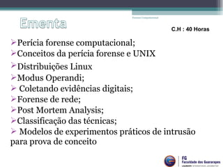 Perícia forense computacional;
Conceitos da perícia forense e UNIX
Distribuições Linux
Modus Operandi;
 Coletando evidências digitais;
Forense de rede;
Post Mortem Analysis;
Classificação das técnicas;
 Modelos de experimentos práticos de intrusão
para prova de conceito
Forense Computacional
C.H : 40 Horas
 