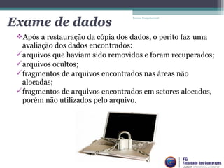 Após a restauração da cópia dos dados, o perito faz uma
avaliação dos dados encontrados:
arquivos que haviam sido removidos e foram recuperados;
arquivos ocultos;
fragmentos de arquivos encontrados nas áreas não
alocadas;
fragmentos de arquivos encontrados em setores alocados,
porém não utilizados pelo arquivo.
Forense Computacional
Exame de dados
 