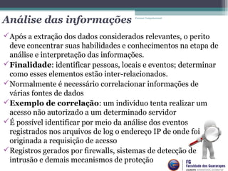 Análise das informações
Após a extração dos dados considerados relevantes, o perito
deve concentrar suas habilidades e conhecimentos na etapa de
análise e interpretação das informações.
Finalidade: identificar pessoas, locais e eventos; determinar
como esses elementos estão inter-relacionados.
Normalmente é necessário correlacionar informações de
várias fontes de dados
Exemplo de correlação: um indivíduo tenta realizar um
acesso não autorizado a um determinado servidor
É possível identificar por meio da análise dos eventos
registrados nos arquivos de log o endereço IP de onde foi
originada a requisição de acesso
Registros gerados por firewalls, sistemas de detecção de
intrusão e demais mecanismos de proteção
Forense Computacional
 