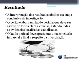 A interpretação dos resultados obtidos é a etapa
conclusiva da investigação.
O perito elabora um laudo pericial que deve ser
escrito de forma clara e concisa, listando todas
as evidências localizadas e analisadas.
O laudo pericial deve apresentar uma conclusão
imparcial e final a respeito da investigação
Forense Computacional
Resultado
 